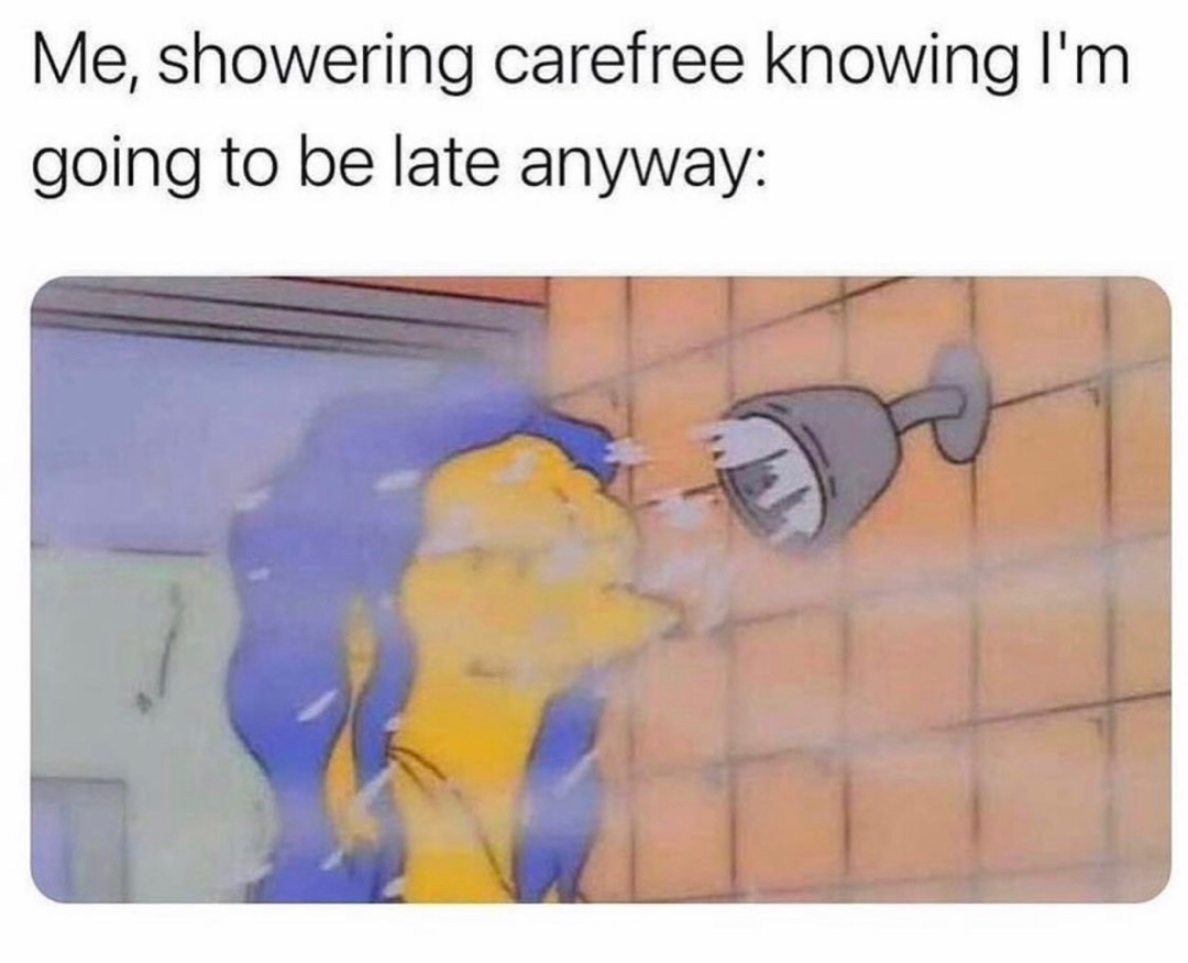 Me, showering carefree knowing I'm going to be late anyway
