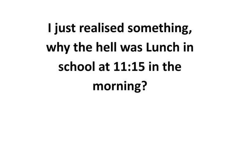 I just realize something, why the hell was lunch in school at 11:15 in the morning?