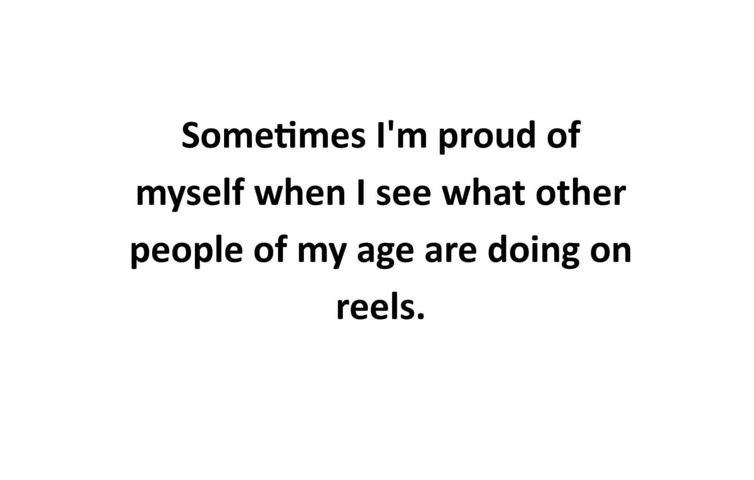 Sometimes I'm proud of myself when I see what other people of my age are doing on reels
