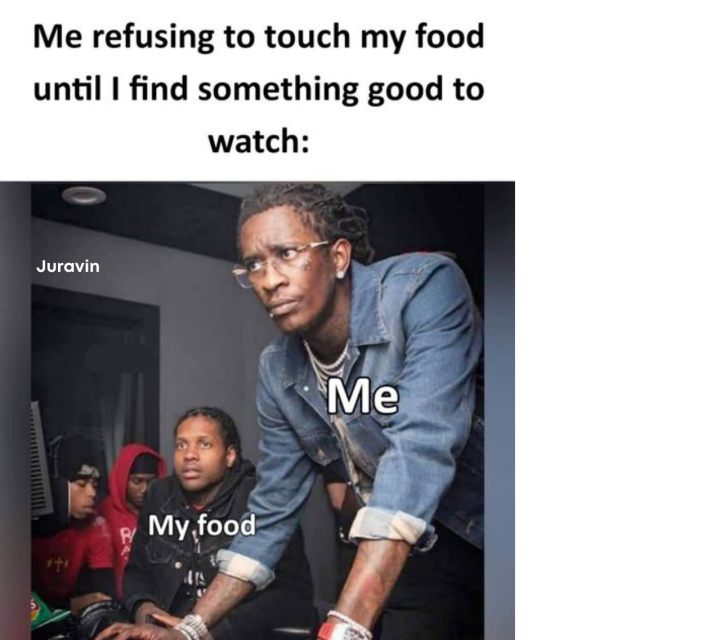 Me refusing to touch my food until I find something good to watch:
