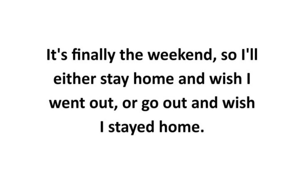 It's finally the weekend, so I'll either stay home and wish I went out, or go out and wish I stayed home