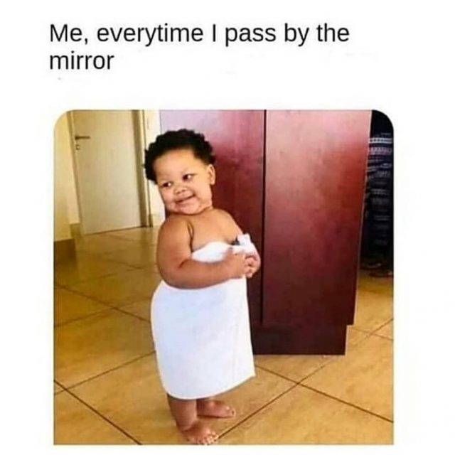 Me, every time I pass by the mirror