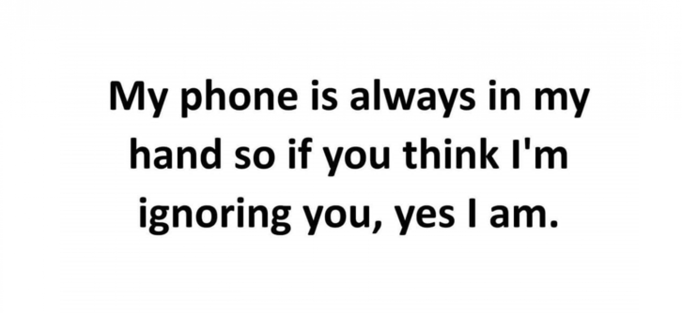 My phone is always in my hand so if you think I'm ignoring you, yes I am