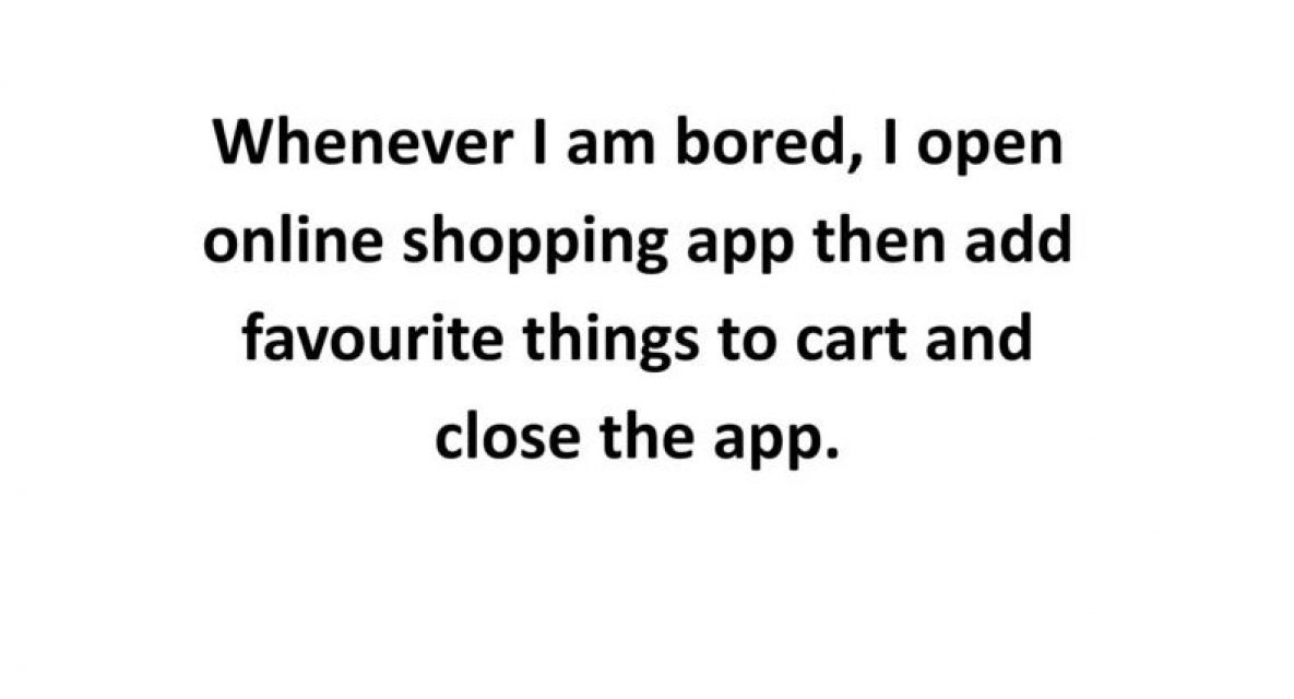 Whenever I am bored, I open online shopping app then add favourite things to cart and close the app